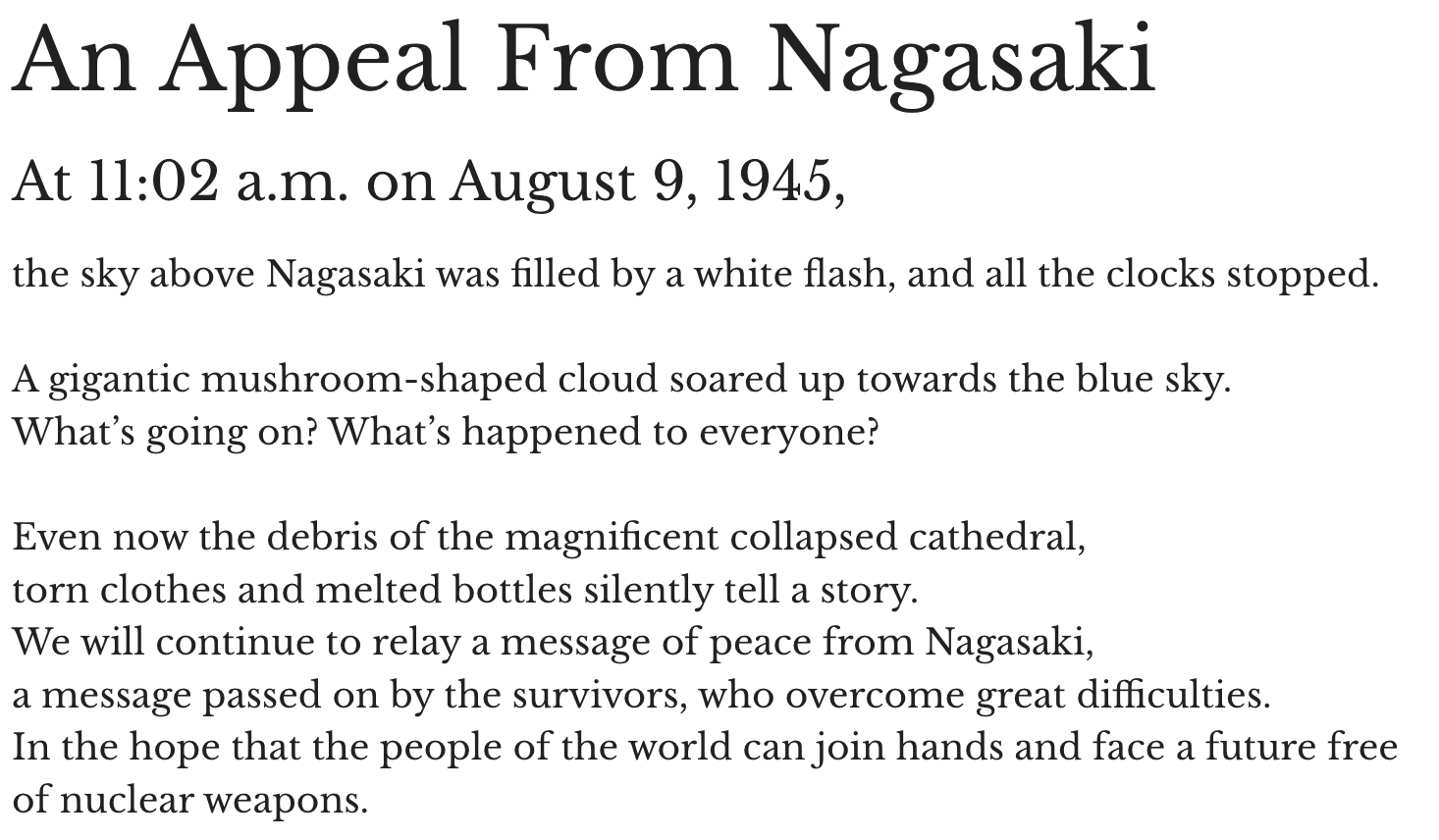 An Appeal From Nagasaki At 11:02 a.m. on August 9, 1945, the sky above Nagasaki was filled by a white flash, and all the clocks stopped. A gigantic mushroom-shaped cloud soared up towards the blue sky. What’s going on? What’s happened to everyone? Even now the debris of the magnificent collapsed cathedral,torn clothes and melted bottles silently tell a story. We will continue to relay a message of peace from Nagasaki, a message passed on by the survivors, who overcome great difficulties. In the hope that the people of the world can join hands and face a future free of nuclear weapons.